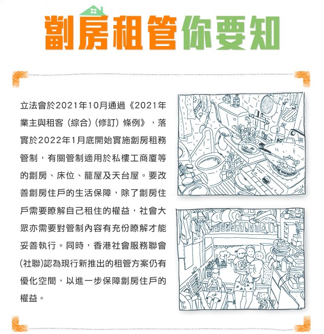 劏房租管你要知: 立法會於2021年10月通過《2021年 業主與租客(綜合)(修訂底開始實施劏房)條例》,落實於2022年1月租務管制,有關管制適用於私樓工商廈等的劏房、床位、籠屋及天台屋。要改善劏房住戶的生活保障,除了劏房住戶需要瞭解自己租住的益,社會權大眾亦需要對管制內容有充份瞭解才能妥善執行。同時,香港社會服務聯會 (社聯)認為現行新推出的租管方案仍有優化空間,以進一步保障劏房住戶的權益。
